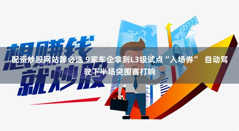 配资炒股网站蹿必选 9家车企拿到L3级试点“入场券”  自动驾驶下半场突围赛打响
