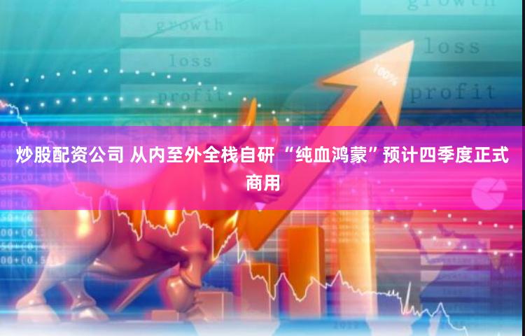 炒股配资公司 从内至外全栈自研 “纯血鸿蒙”预计四季度正式商用