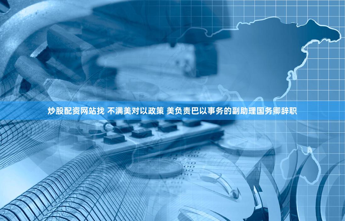 炒股配资网站找 不满美对以政策 美负责巴以事务的副助理国务卿辞职