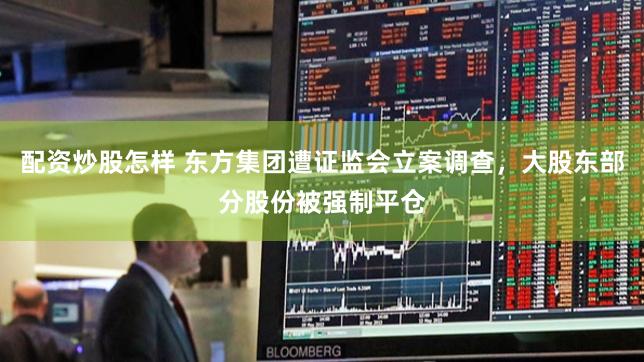 配资炒股怎样 东方集团遭证监会立案调查，大股东部分股份被强制平仓