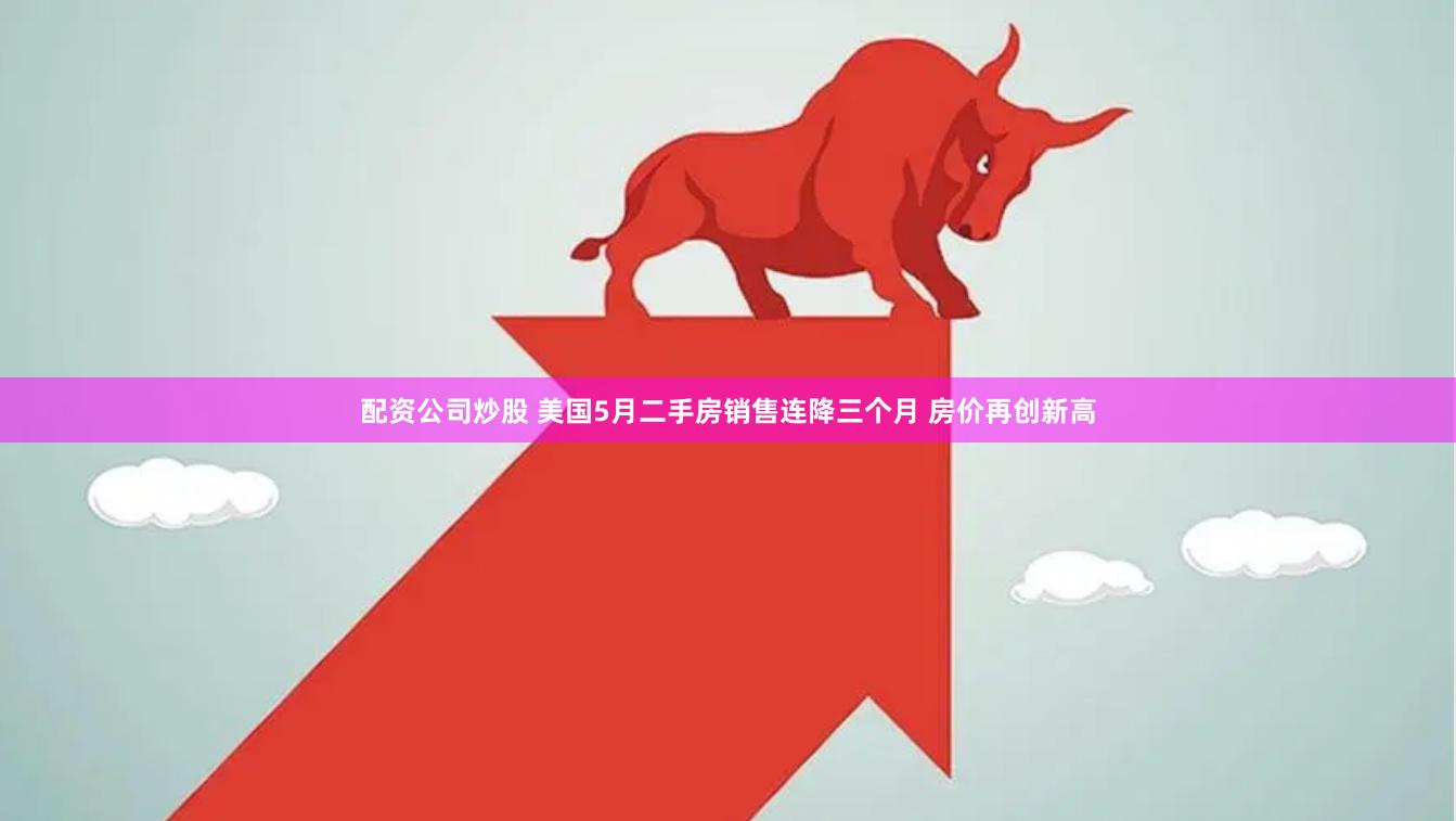 配资公司炒股 美国5月二手房销售连降三个月 房价再创新高