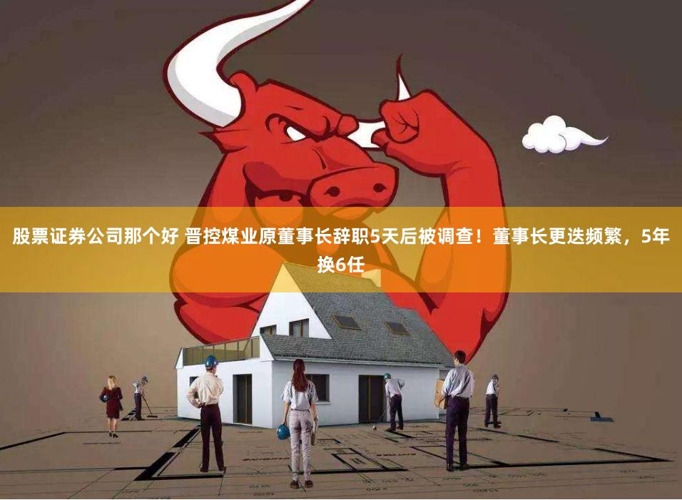 股票证券公司那个好 晋控煤业原董事长辞职5天后被调查！董事长更迭频繁，5年换6任