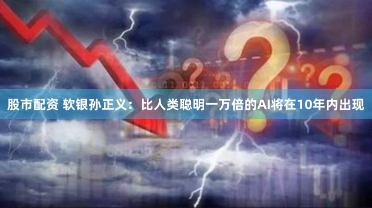 股市配资 软银孙正义：比人类聪明一万倍的AI将在10年内出现