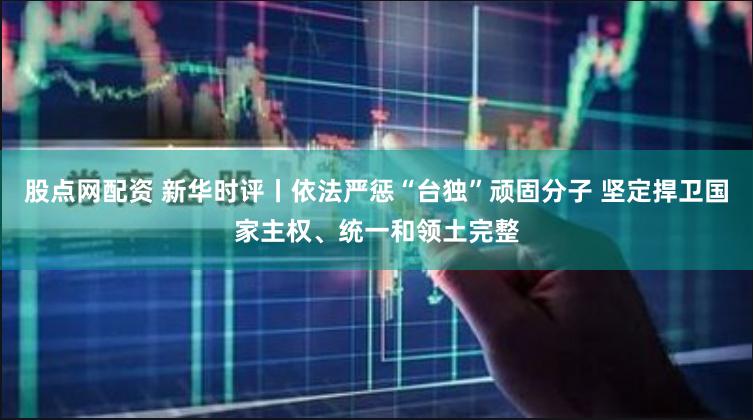股点网配资 新华时评丨依法严惩“台独”顽固分子 坚定捍卫国家主权、统一和领土完整