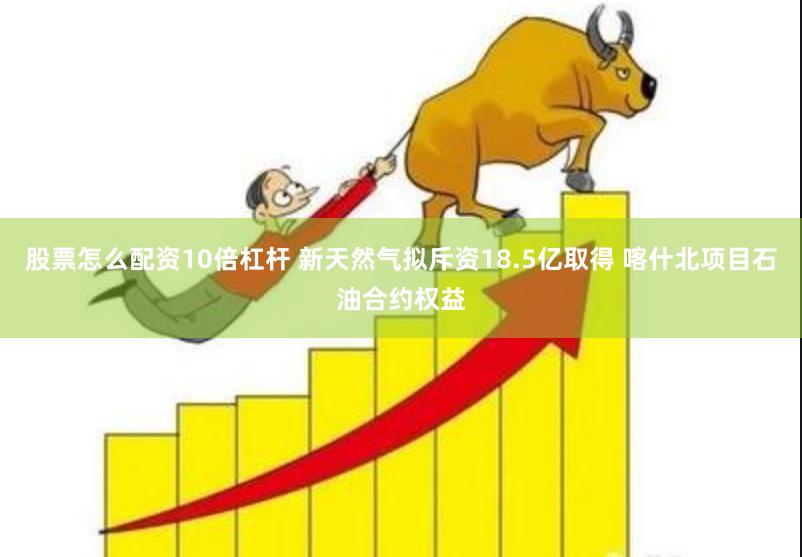 股票怎么配资10倍杠杆 新天然气拟斥资18.5亿取得 喀什北项目石油合约权益