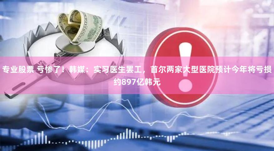 专业股票 亏惨了！韩媒：实习医生罢工，首尔两家大型医院预计今年将亏损约897亿韩元