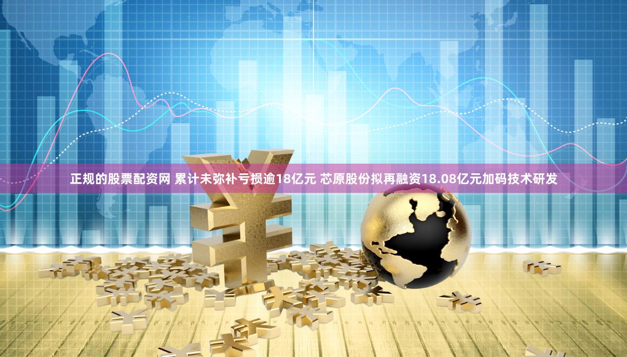 正规的股票配资网 累计未弥补亏损逾18亿元 芯原股份拟再融资18.08亿元加码技术研发