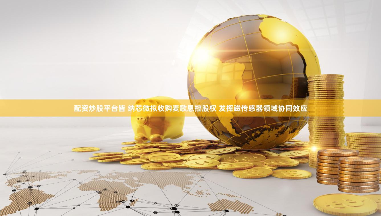 配资炒股平台皆 纳芯微拟收购麦歌恩控股权 发挥磁传感器领域协同效应