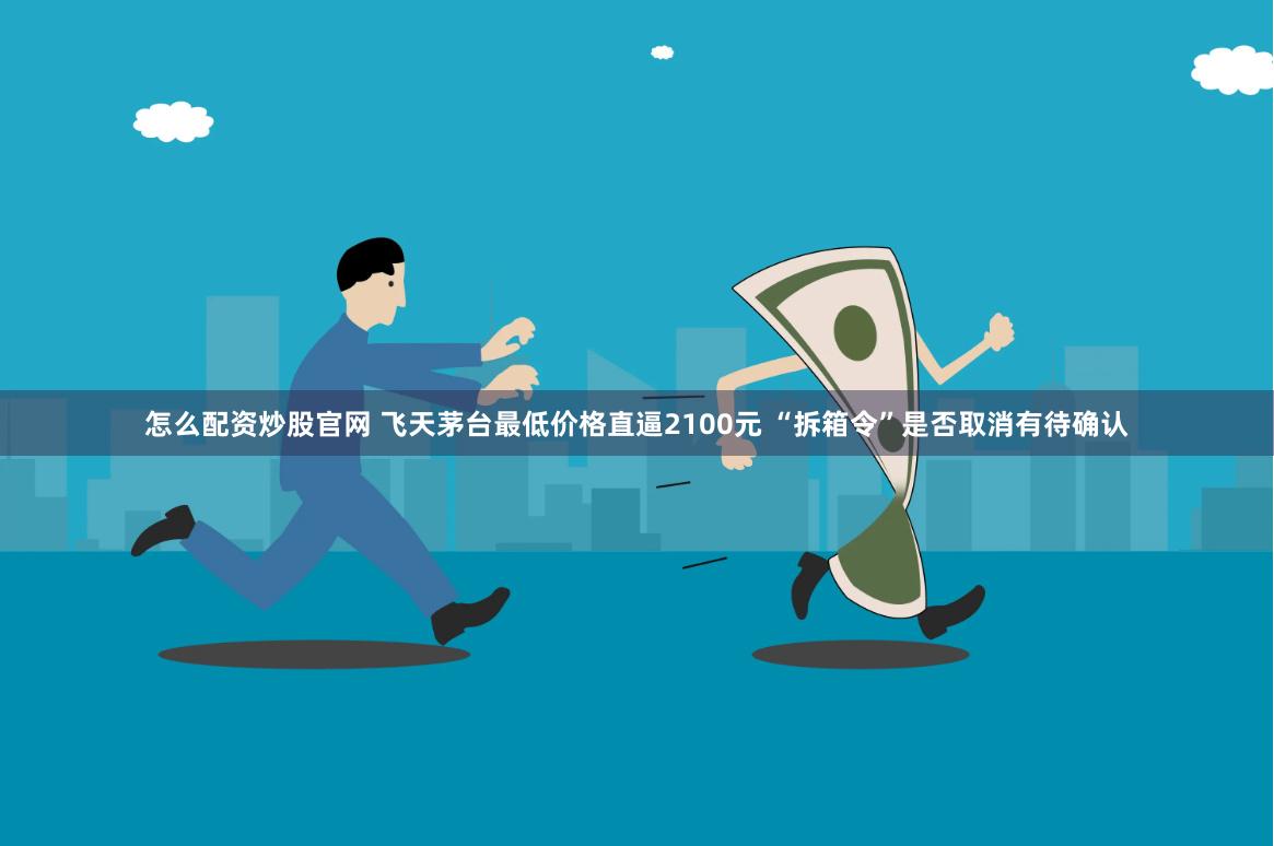 怎么配资炒股官网 飞天茅台最低价格直逼2100元 “拆箱令”是否取消有待确认