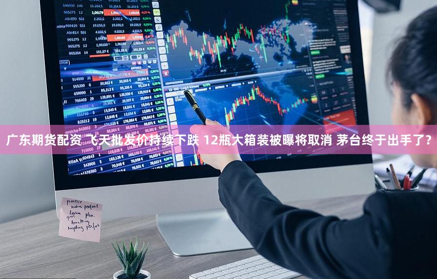 广东期货配资 飞天批发价持续下跌 12瓶大箱装被曝将取消 茅台终于出手了？