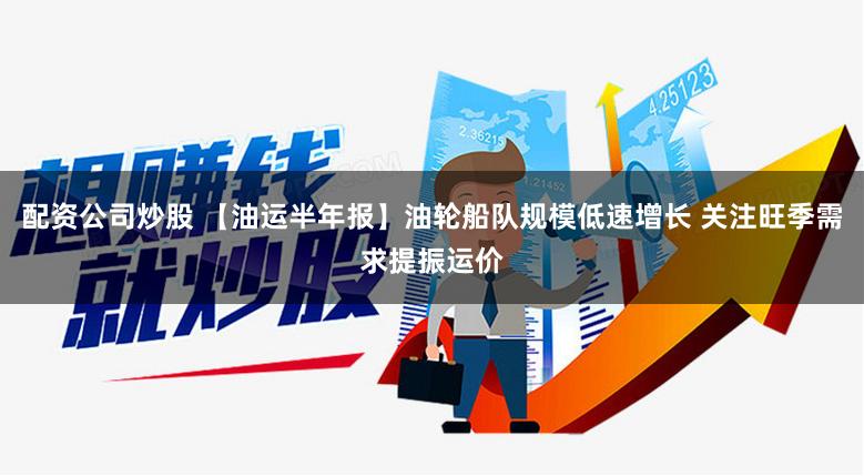 配资公司炒股 【油运半年报】油轮船队规模低速增长 关注旺季需求提振运价