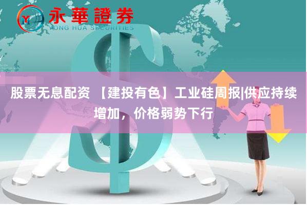 股票无息配资 【建投有色】工业硅周报|供应持续增加，价格弱势下行