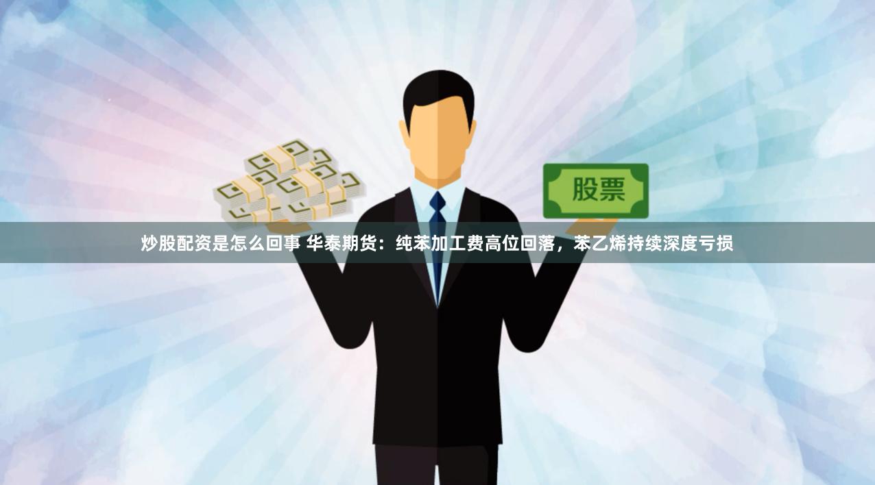 炒股配资是怎么回事 华泰期货：纯苯加工费高位回落，苯乙烯持续深度亏损