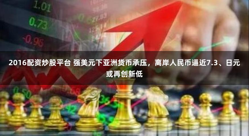 2016配资炒股平台 强美元下亚洲货币承压，离岸人民币逼近7.3、日元或再创新低