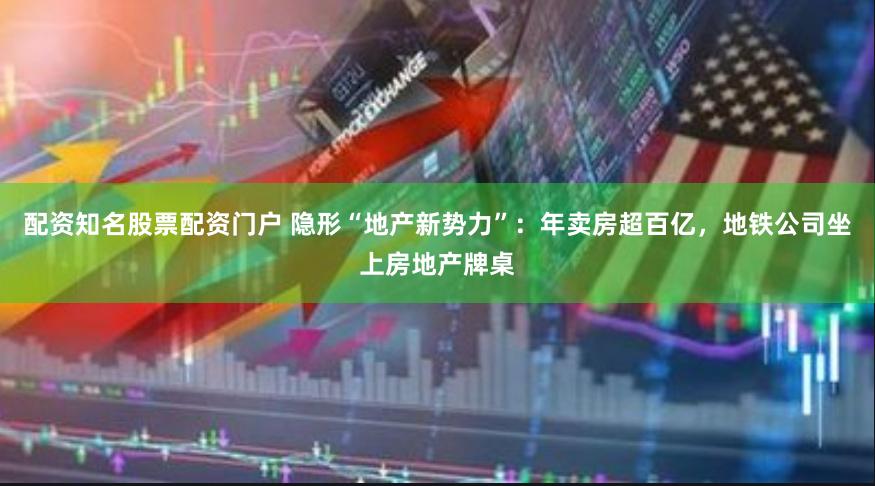 配资知名股票配资门户 隐形“地产新势力”：年卖房超百亿，地铁公司坐上房地产牌桌