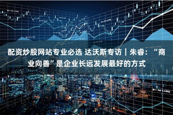 配资炒股网站专业必选 达沃斯专访｜朱睿：“商业向善”是企业长远发展最好的方式