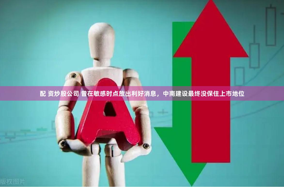 配 资炒股公司 曾在敏感时点放出利好消息，中南建设最终没保住上市地位