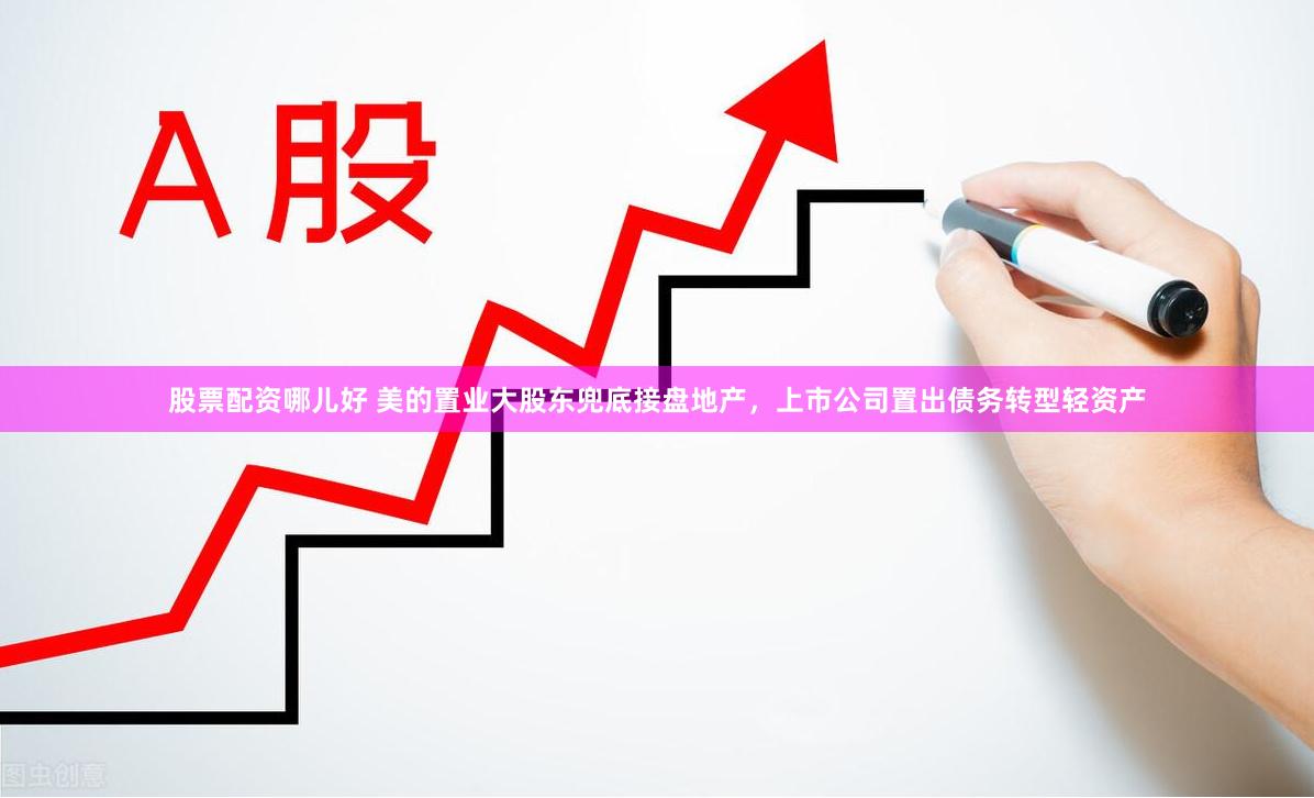 股票配资哪儿好 美的置业大股东兜底接盘地产，上市公司置出债务转型轻资产