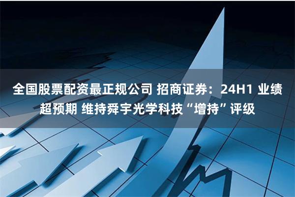 全国股票配资最正规公司 招商证券：24H1 业绩超预期 维持舜宇光学科技“增持”评级
