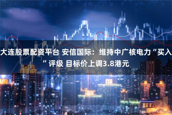 大连股票配资平台 安信国际：维持中广核电力“买入”评级 目标价上调3.8港元