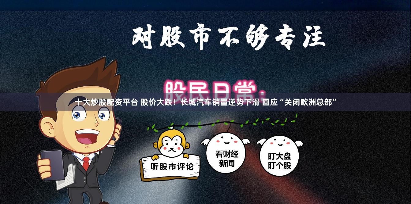 十大炒股配资平台 股价大跌！长城汽车销量逆势下滑 回应“关闭欧洲总部”