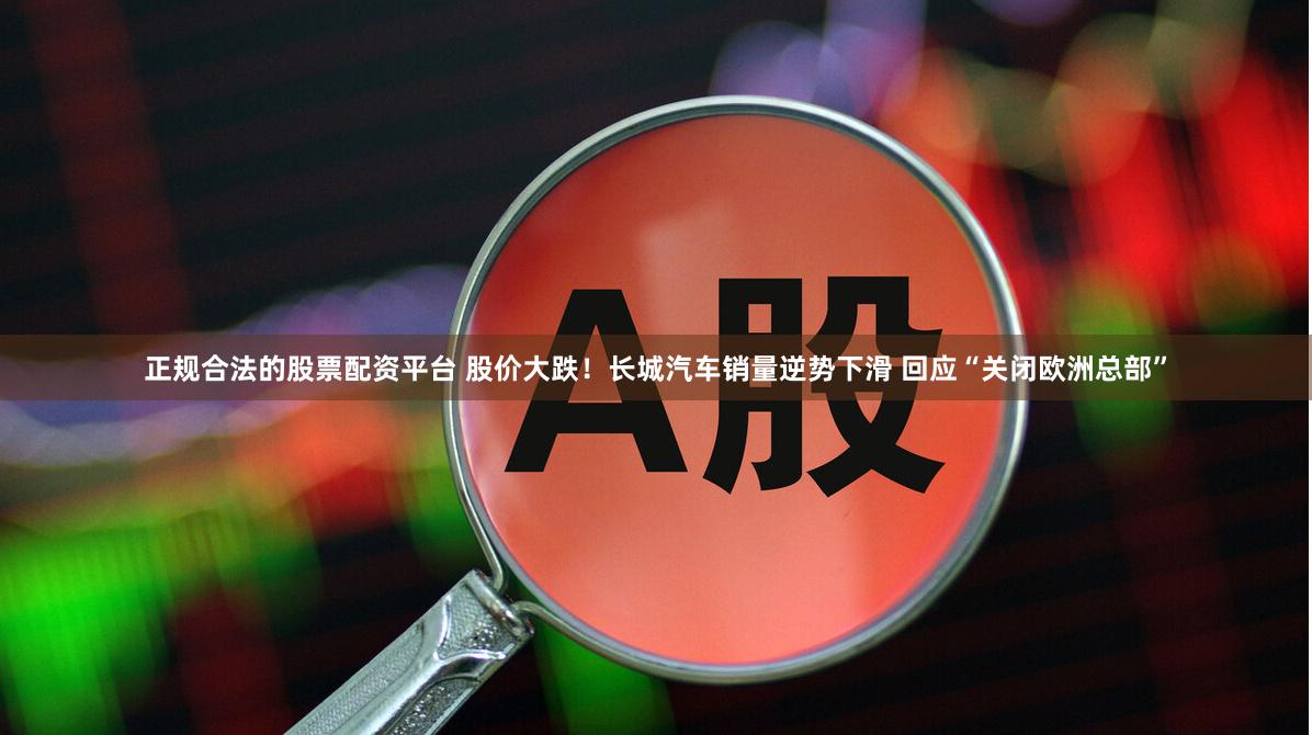 正规合法的股票配资平台 股价大跌！长城汽车销量逆势下滑 回应“关闭欧洲总部”