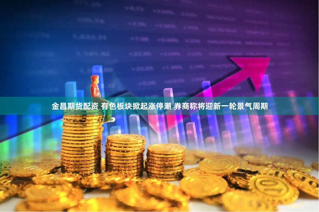 金昌期货配资 有色板块掀起涨停潮 券商称将迎新一轮景气周期
