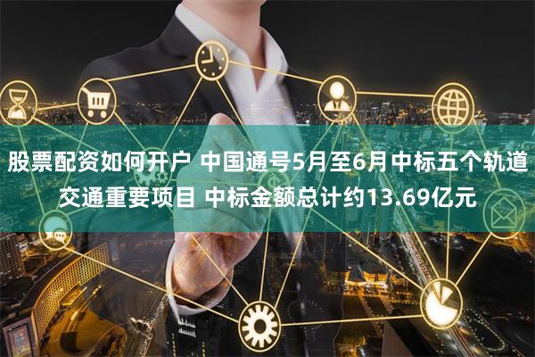 股票配资如何开户 中国通号5月至6月中标五个轨道交通重要项目 中标金额总计约13.69亿元