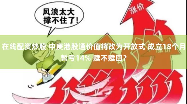 在线配资炒股 中庚港股通价值将改为开放式 成立18个月暂亏14% 赎不赎回？