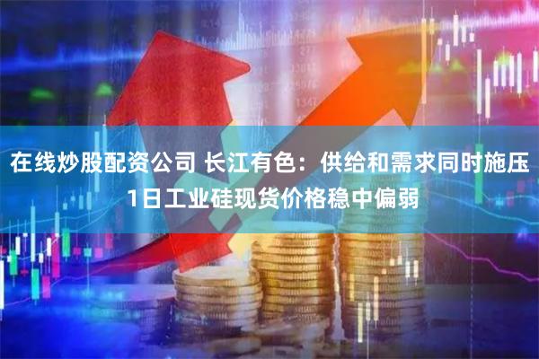 在线炒股配资公司 长江有色：供给和需求同时施压 1日工业硅现货价格稳中偏弱
