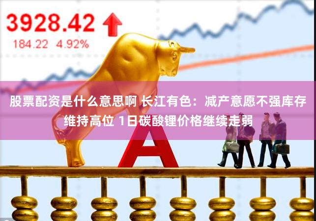 股票配资是什么意思啊 长江有色：减产意愿不强库存维持高位 1日碳酸锂价格继续走弱