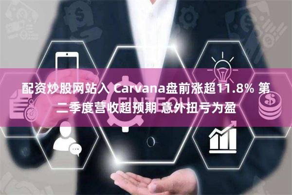 配资炒股网站入 Carvana盘前涨超11.8% 第二季度营收超预期 意外扭亏为盈