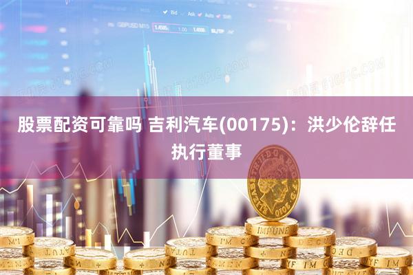 股票配资可靠吗 吉利汽车(00175)：洪少伦辞任执行董事
