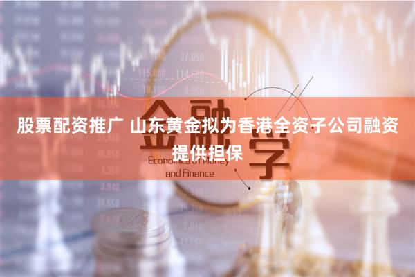 股票配资推广 山东黄金拟为香港全资子公司融资提供担保