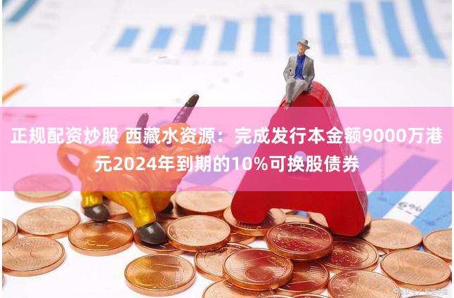 正规配资炒股 西藏水资源：完成发行本金额9000万港元2024年到期的10%可换股债券