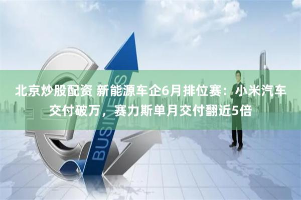 北京炒股配资 新能源车企6月排位赛：小米汽车交付破万，赛力斯单月交付翻近5倍
