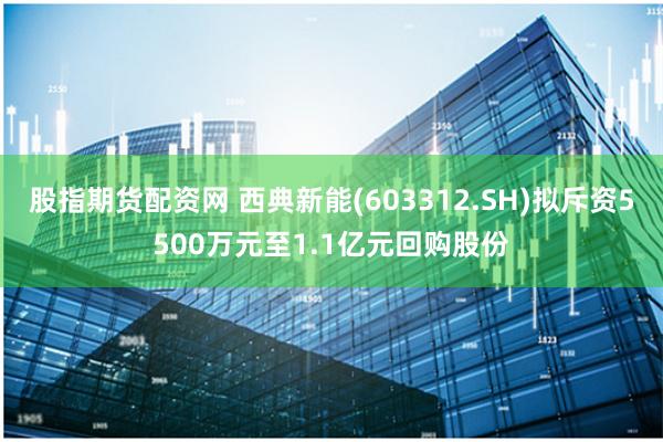 股指期货配资网 西典新能(603312.SH)拟斥资5500万元至1.1亿元回购股份