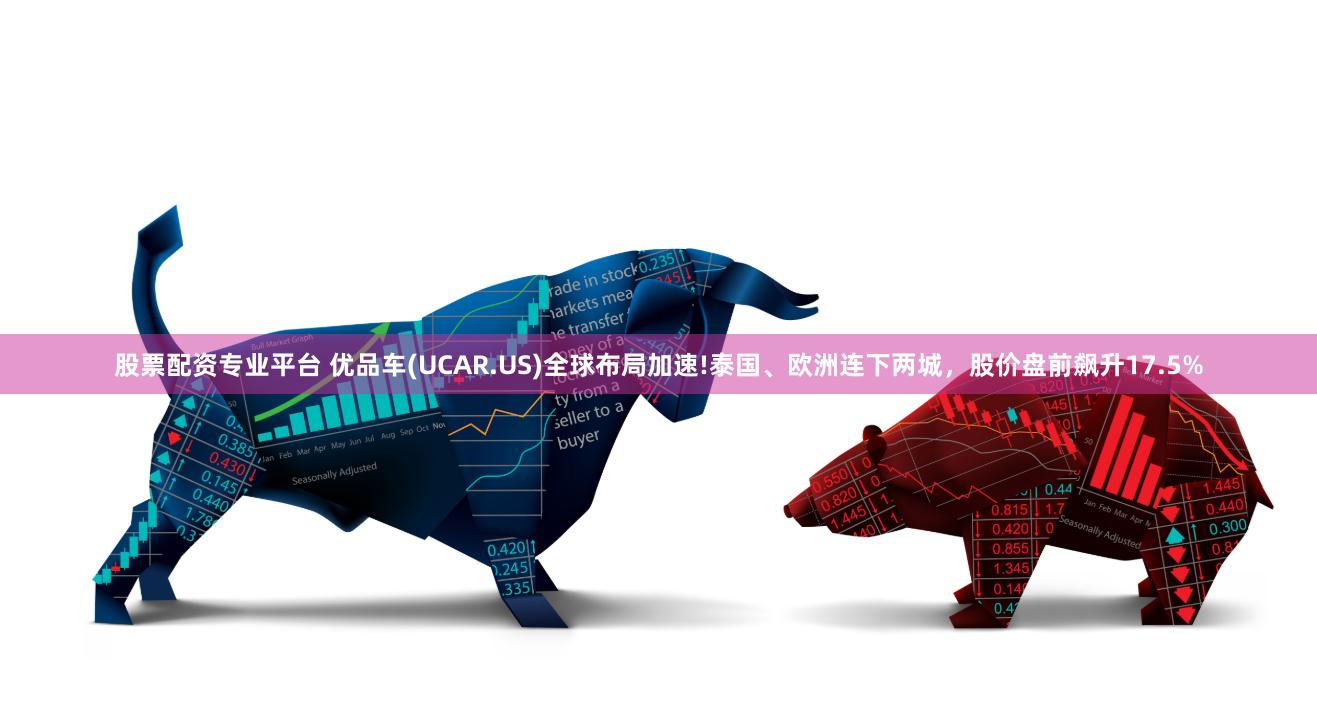 股票配资专业平台 优品车(UCAR.US)全球布局加速!泰国、欧洲连下两城，股价盘前飙升17.5%
