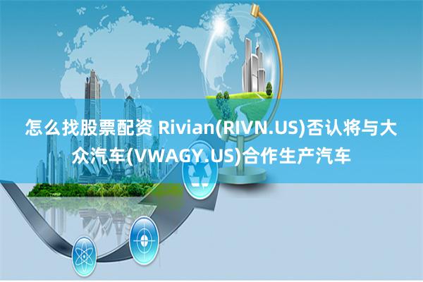 怎么找股票配资 Rivian(RIVN.US)否认将与大众汽车(VWAGY.US)合作生产汽车
