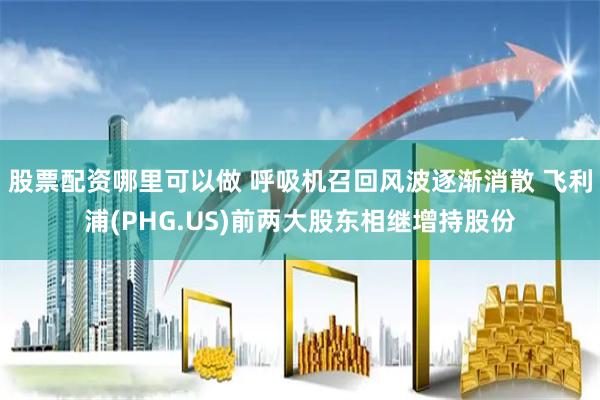 股票配资哪里可以做 呼吸机召回风波逐渐消散 飞利浦(PHG.US)前两大股东相继增持股份