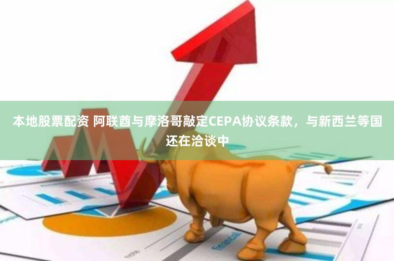 本地股票配资 阿联酋与摩洛哥敲定CEPA协议条款，与新西兰等国还在洽谈中