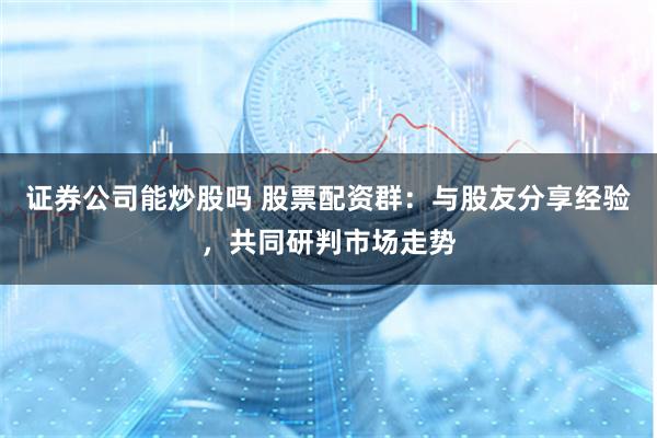 证券公司能炒股吗 股票配资群：与股友分享经验，共同研判市场走势
