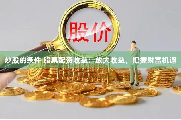 炒股的条件 股票配资收益：放大收益，把握财富机遇
