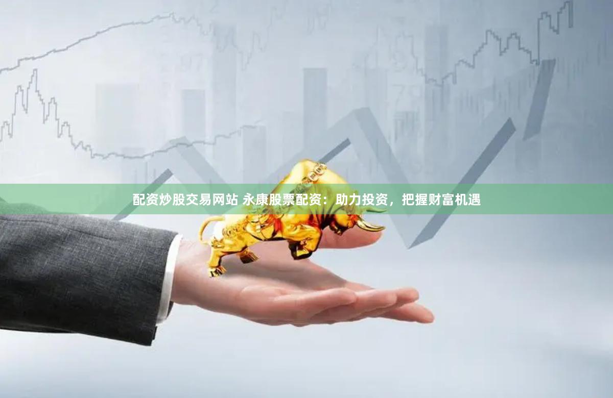 配资炒股交易网站 永康股票配资：助力投资，把握财富机遇