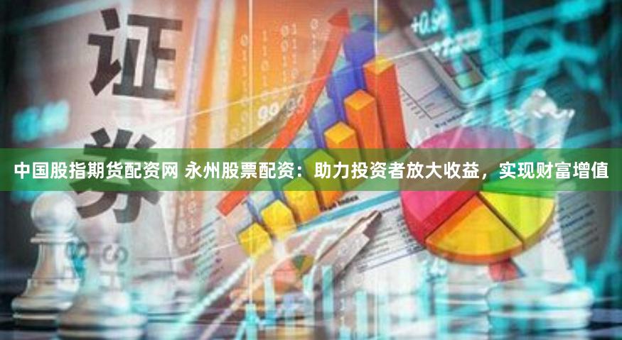 中国股指期货配资网 永州股票配资：助力投资者放大收益，实现财富增值