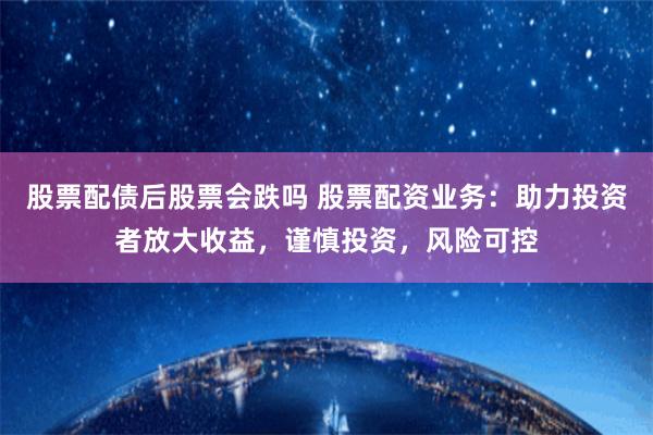股票配债后股票会跌吗 股票配资业务：助力投资者放大收益，谨慎投资，风险可控