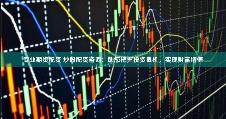 专业期货配资 炒股配资咨询：助您把握投资良机，实现财富增值