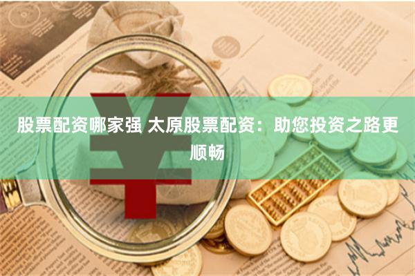 股票配资哪家强 太原股票配资：助您投资之路更顺畅