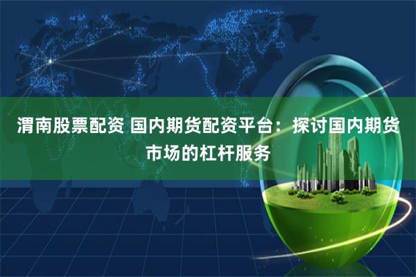渭南股票配资 国内期货配资平台：探讨国内期货市场的杠杆服务