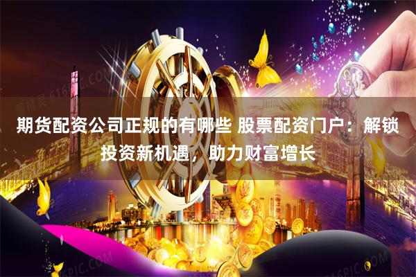 期货配资公司正规的有哪些 股票配资门户：解锁投资新机遇，助力财富增长